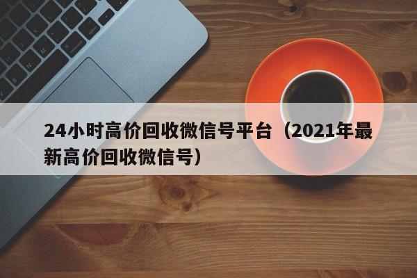 24小时高价回收微信号平台（2021年最新高价回收微信号）