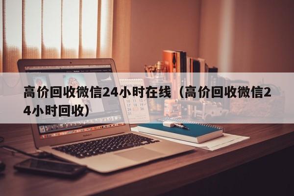 高价回收微信24小时在线（高价回收微信24小时回收）