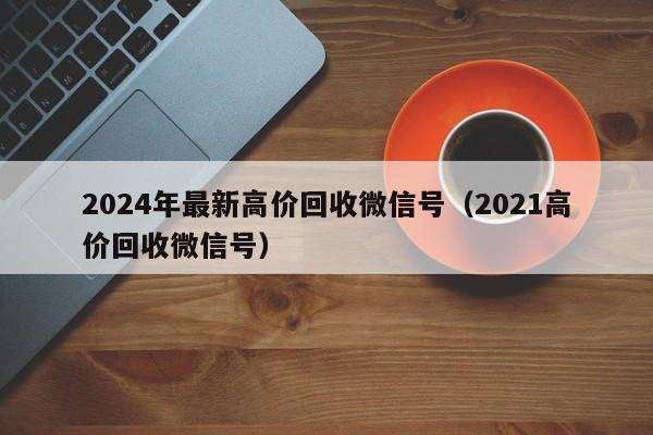 2024年最新高价回收微信号（2021高价回收微信号）