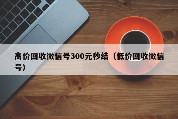 高价回收微信号300元秒结（低价回收微信号）