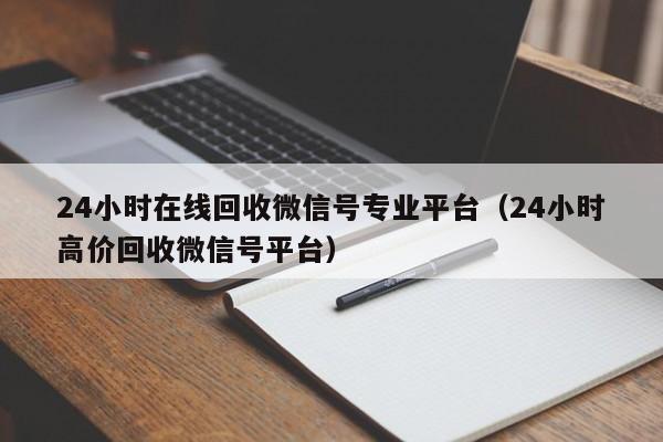 24小时在线回收微信号专业平台（24小时高价回收微信号平台）