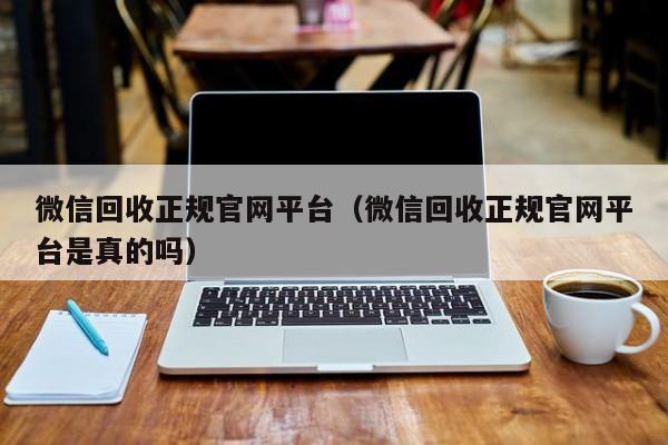 微信回收正规官网平台（微信回收正规官网平台是真的吗）