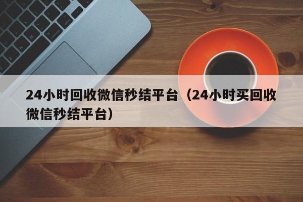 24小时回收微信秒结平台（24小时买回收微信秒结平台）