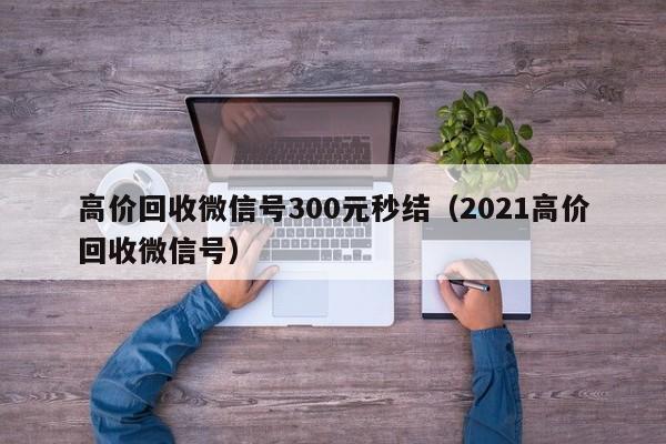 高价回收微信号300元秒结（2021高价回收微信号）