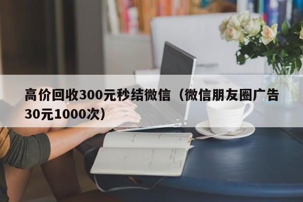 高价回收300元秒结微信（微信朋友圈广告30元1000次）