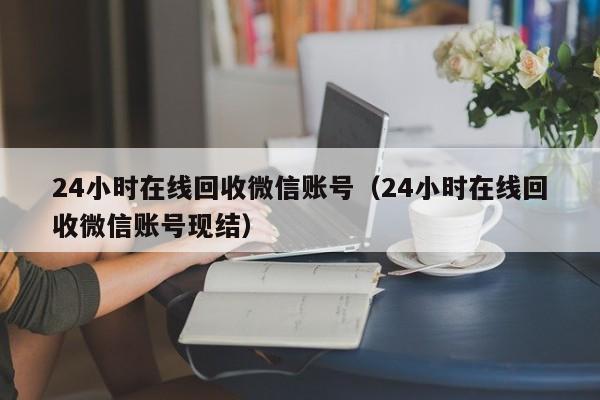 24小时在线回收微信账号（24小时在线回收微信账号现结）