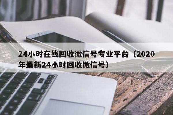 24小时在线回收微信号专业平台（2020年最新24小时回收微信号）