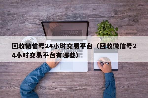 回收微信号24小时交易平台（回收微信号24小时交易平台有哪些）