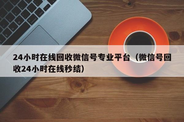 24小时在线回收微信号专业平台（微信号回收24小时在线秒结）