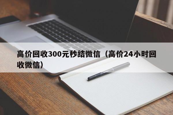 高价回收300元秒结微信（高价24小时回收微信）