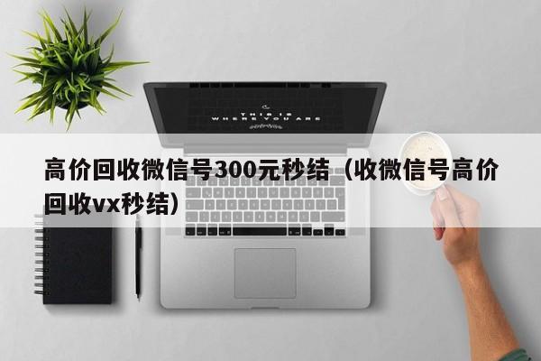 高价回收微信号300元秒结（收微信号高价回收vx秒结）