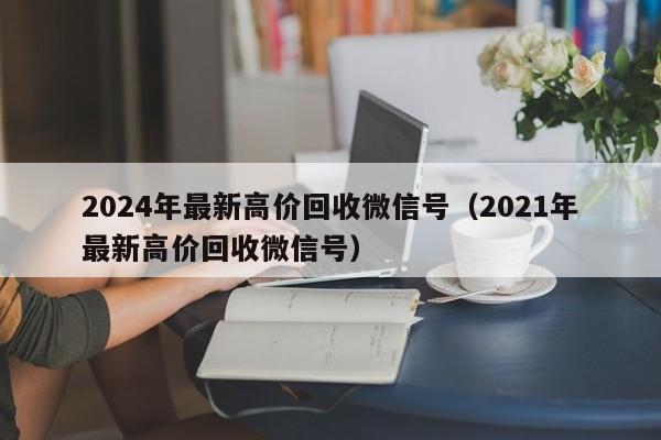 2024年最新高价回收微信号（2021年最新高价回收微信号）