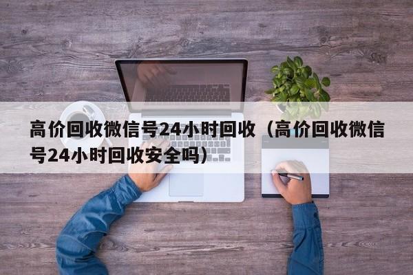 高价回收微信号24小时回收（高价回收微信号24小时回收安全吗）