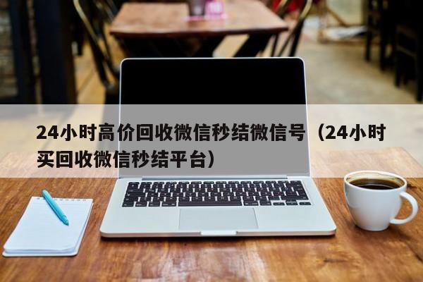 24小时高价回收微信秒结微信号（24小时买回收微信秒结平台）