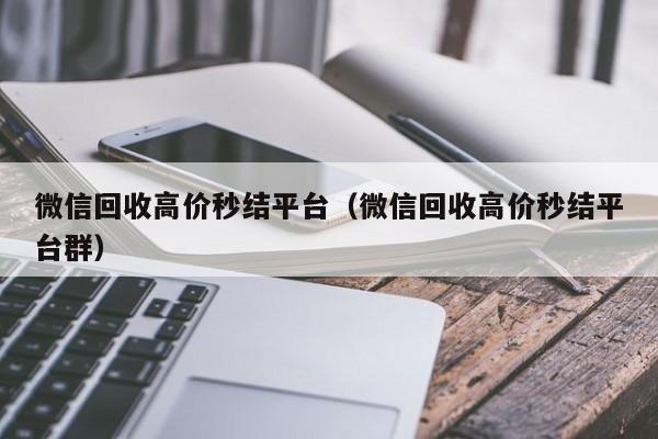 微信回收高价秒结平台（微信回收高价秒结平台群）