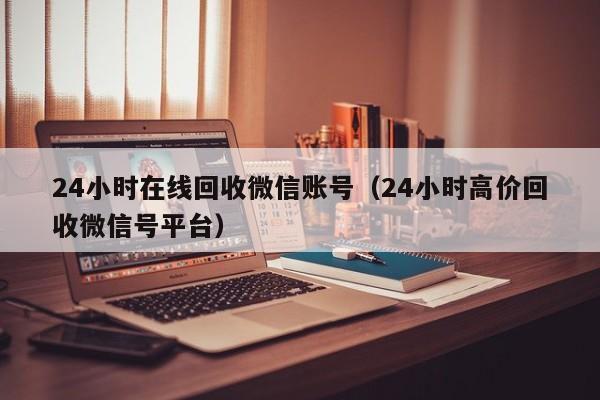 24小时在线回收微信账号（24小时高价回收微信号平台）