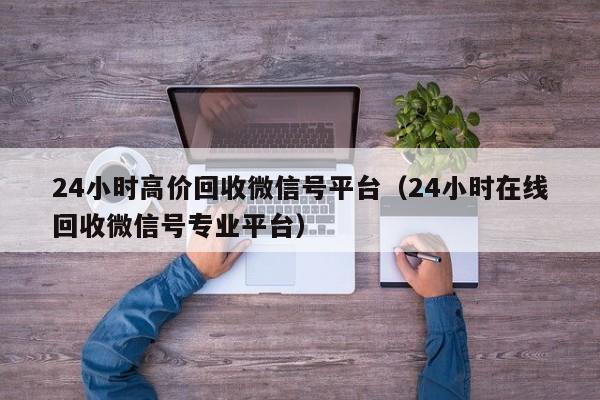 24小时高价回收微信号平台（24小时在线回收微信号专业平台）