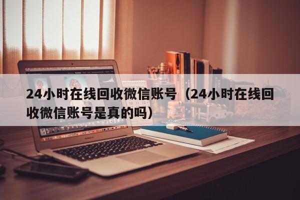 24小时在线回收微信账号（24小时在线回收微信账号是真的吗）