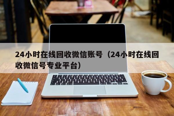 24小时在线回收微信账号（24小时在线回收微信号专业平台）