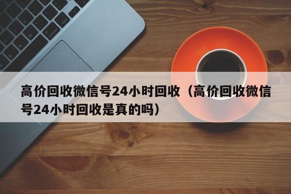 高价回收微信号24小时回收（高价回收微信号24小时回收是真的吗）