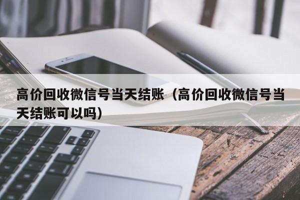 高价回收微信号当天结账（高价回收微信号当天结账可以吗）