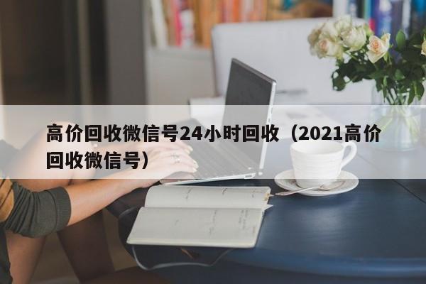 高价回收微信号24小时回收（2021高价回收微信号）