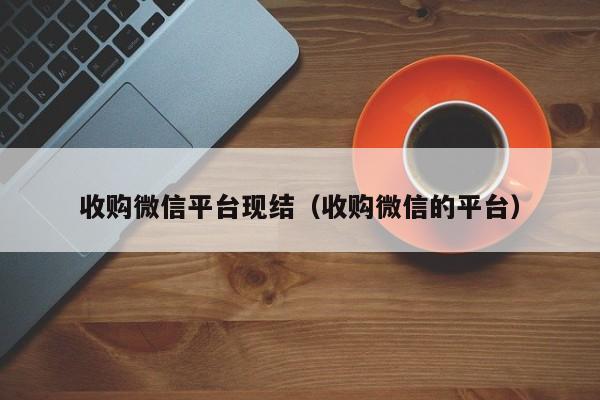 收购微信平台现结（收购微信的平台）