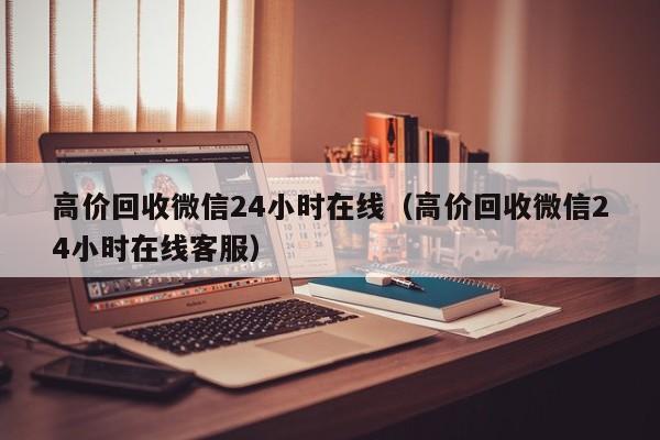 高价回收微信24小时在线（高价回收微信24小时在线客服）