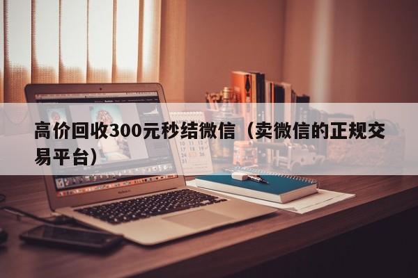 高价回收300元秒结微信（卖微信的正规交易平台）