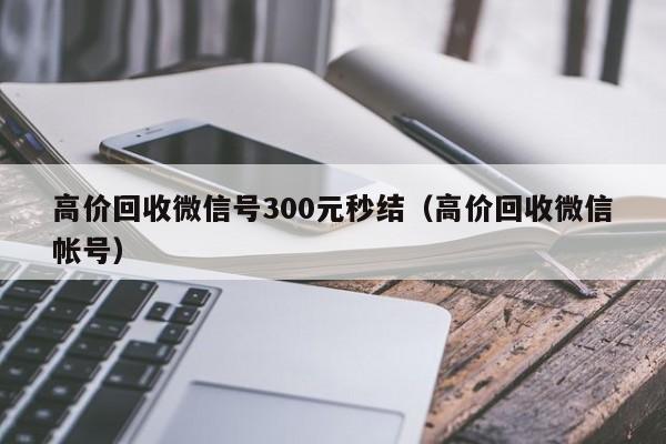 高价回收微信号300元秒结（高价回收微信帐号）