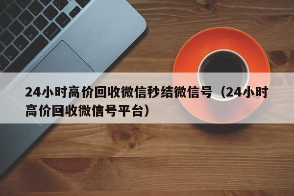 24小时高价回收微信秒结微信号（24小时高价回收微信号平台）