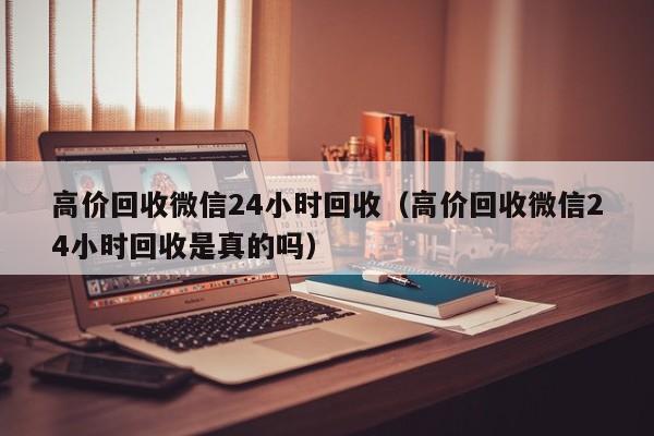 高价回收微信24小时回收（高价回收微信24小时回收是真的吗）