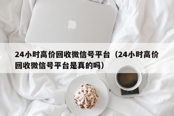 24小时高价回收微信号平台（24小时高价回收微信号平台是真的吗）