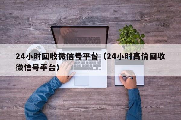 24小时回收微信号平台（24小时高价回收微信号平台）