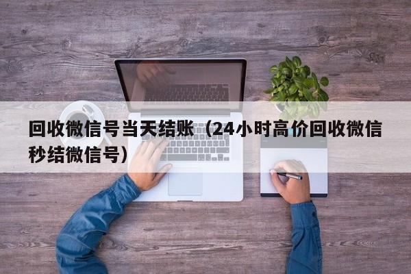 回收微信号当天结账（24小时高价回收微信秒结微信号）