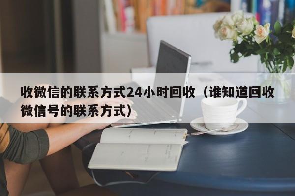 收微信的联系方式24小时回收（谁知道回收微信号的联系方式）