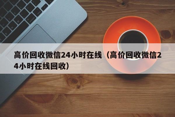 高价回收微信24小时在线（高价回收微信24小时在线回收）