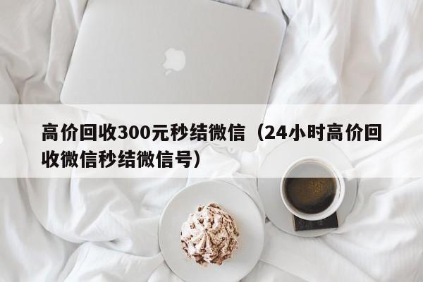 高价回收300元秒结微信（24小时高价回收微信秒结微信号）