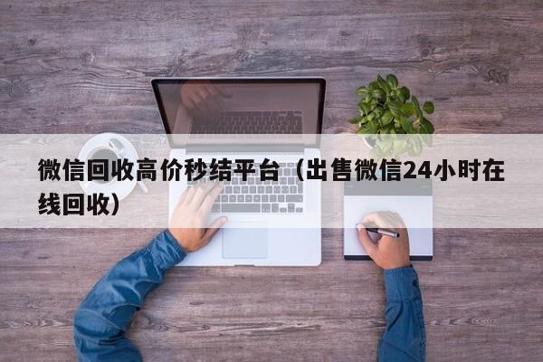 微信回收高价秒结平台（出售微信24小时在线回收）